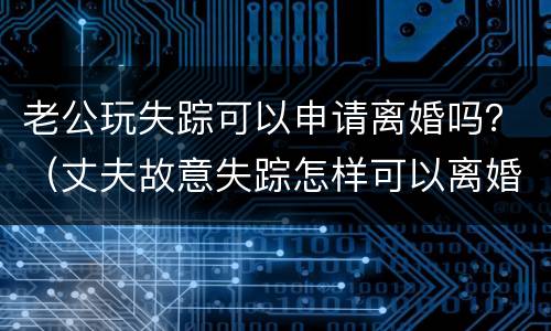 老公玩失踪可以申请离婚吗？（丈夫故意失踪怎样可以离婚）