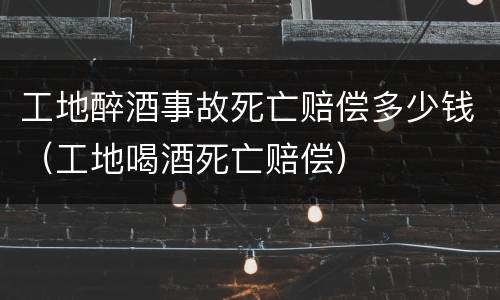 工地醉酒事故死亡赔偿多少钱（工地喝酒死亡赔偿）