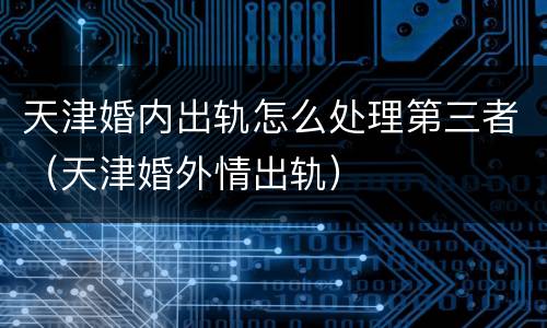 天津婚内出轨怎么处理第三者（天津婚外情出轨）