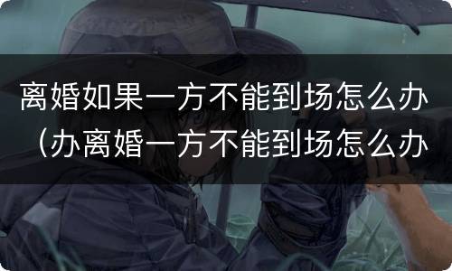 离婚如果一方不能到场怎么办（办离婚一方不能到场怎么办）