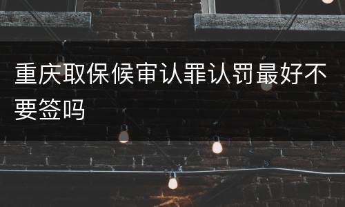 重庆取保候审认罪认罚最好不要签吗