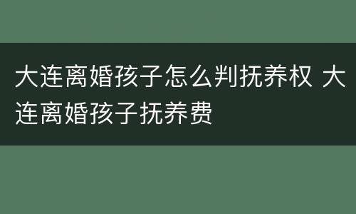 大连离婚孩子怎么判抚养权 大连离婚孩子抚养费