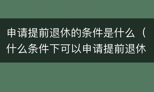 申请提前退休的条件是什么（什么条件下可以申请提前退休）