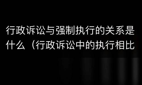 行政诉讼与强制执行的关系是什么（行政诉讼中的执行相比于民事强制执行的特点）