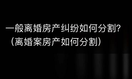 一般离婚房产纠纷如何分割？（离婚案房产如何分割）