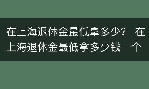 在上海退休金最低拿多少？ 在上海退休金最低拿多少钱一个月