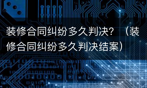 装修合同纠纷多久判决？（装修合同纠纷多久判决结案）