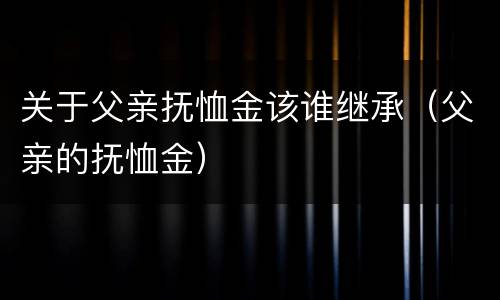 关于父亲抚恤金该谁继承（父亲的抚恤金）