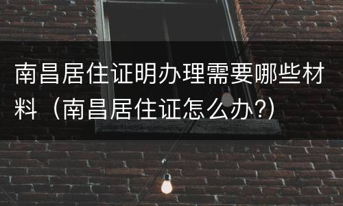 南昌居住证明办理需要哪些材料（南昌居住证怎么办?）