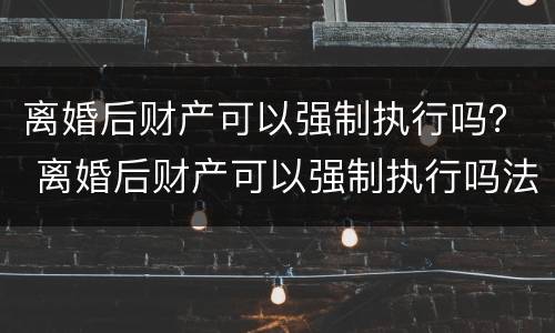 离婚后财产可以强制执行吗？ 离婚后财产可以强制执行吗法院