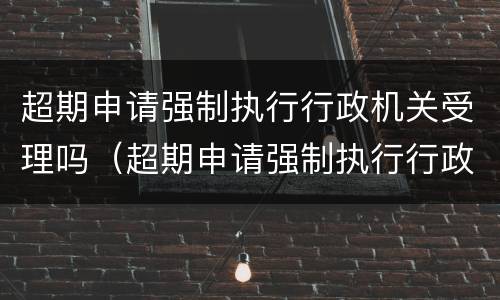 超期申请强制执行行政机关受理吗（超期申请强制执行行政机关受理吗怎么写）