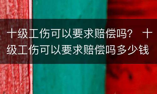 十级工伤可以要求赔偿吗？ 十级工伤可以要求赔偿吗多少钱