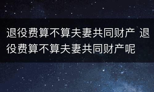退役费算不算夫妻共同财产 退役费算不算夫妻共同财产呢