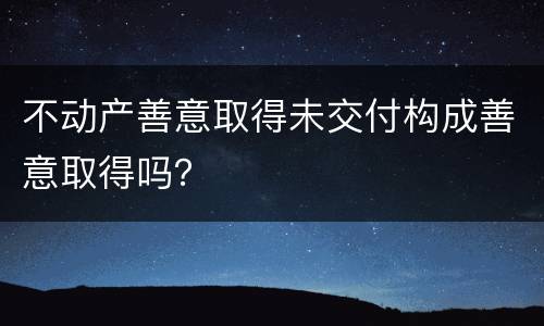 不动产善意取得未交付构成善意取得吗？