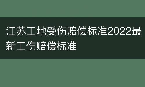 江苏工地受伤赔偿标准2022最新工伤赔偿标准