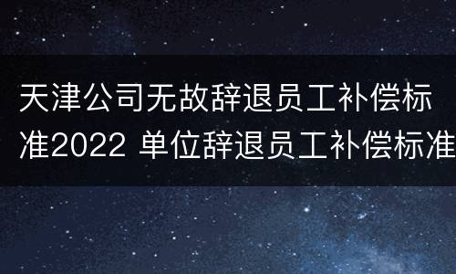 天津公司无故辞退员工补偿标准2022 单位辞退员工补偿标准2020天津