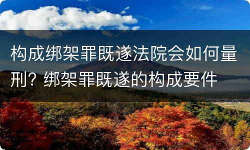 构成绑架罪既遂法院会如何量刑? 绑架罪既遂的构成要件