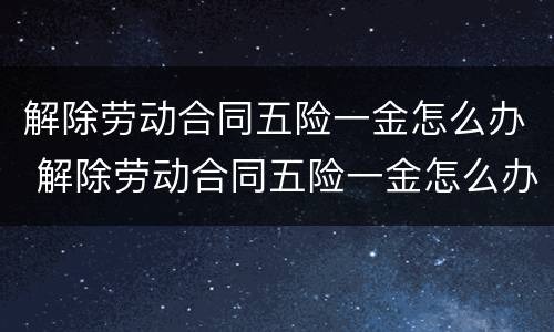 解除劳动合同五险一金怎么办 解除劳动合同五险一金怎么办手续