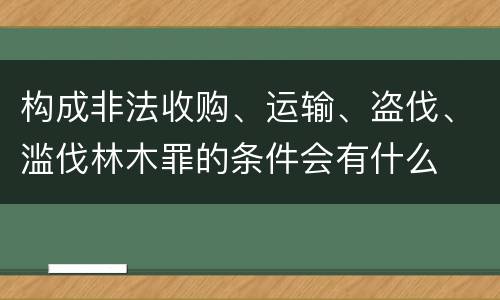 构成非法收购、运输、盗伐、滥伐林木罪的条件会有什么