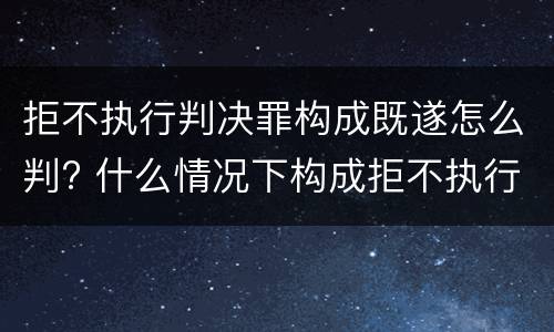 拒不执行判决罪构成既遂怎么判? 什么情况下构成拒不执行判决罪
