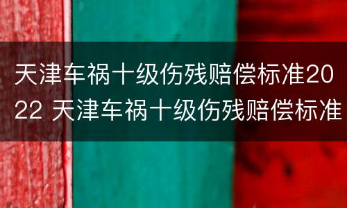 天津车祸十级伤残赔偿标准2022 天津车祸十级伤残赔偿标准2022年