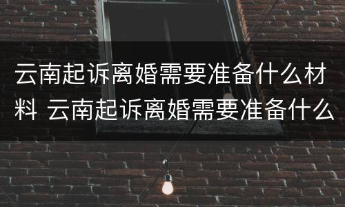 云南起诉离婚需要准备什么材料 云南起诉离婚需要准备什么材料呢