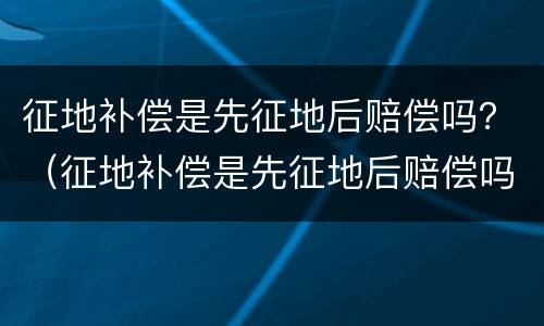 征地补偿是先征地后赔偿吗？（征地补偿是先征地后赔偿吗怎么算）