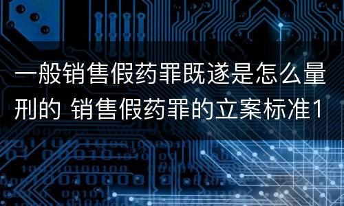 一般销售假药罪既遂是怎么量刑的 销售假药罪的立案标准120粒