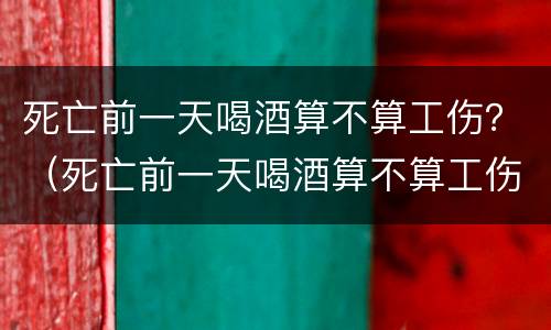 死亡前一天喝酒算不算工伤？（死亡前一天喝酒算不算工伤案件）