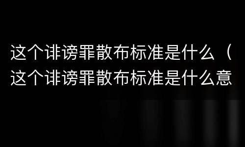 这个诽谤罪散布标准是什么（这个诽谤罪散布标准是什么意思）