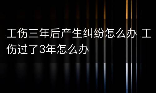 工伤三年后产生纠纷怎么办 工伤过了3年怎么办