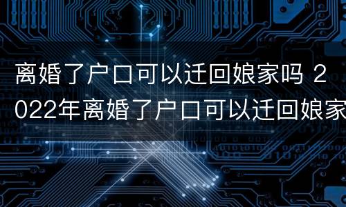 离婚了户口可以迁回娘家吗 2022年离婚了户口可以迁回娘家吗