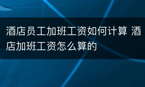 酒店员工加班工资如何计算 酒店加班工资怎么算的