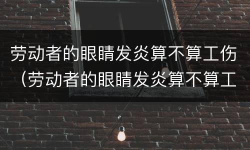 劳动者的眼睛发炎算不算工伤（劳动者的眼睛发炎算不算工伤保险）