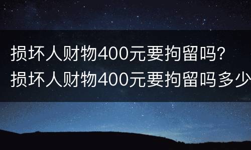 损坏人财物400元要拘留吗？ 损坏人财物400元要拘留吗多少天