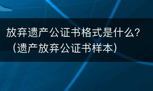 放弃遗产公证书格式是什么？（遗产放弃公证书样本）