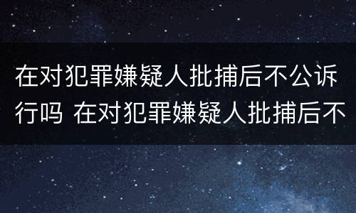 在对犯罪嫌疑人批捕后不公诉行吗 在对犯罪嫌疑人批捕后不公诉行吗怎么办