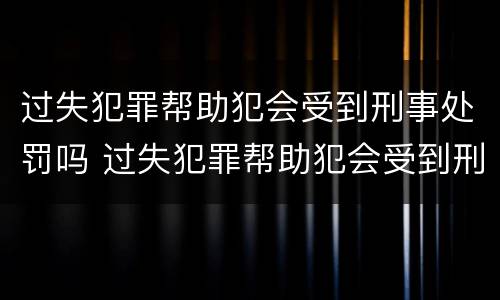 过失犯罪帮助犯会受到刑事处罚吗 过失犯罪帮助犯会受到刑事处罚吗知乎