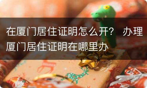 在厦门居住证明怎么开？ 办理厦门居住证明在哪里办