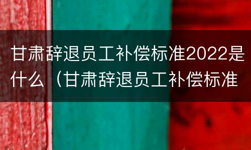 甘肃辞退员工补偿标准2022是什么（甘肃辞退员工补偿标准2022是什么时候发放）