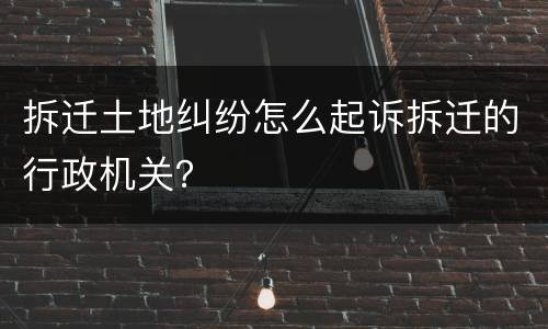 拆迁土地纠纷怎么起诉拆迁的行政机关？