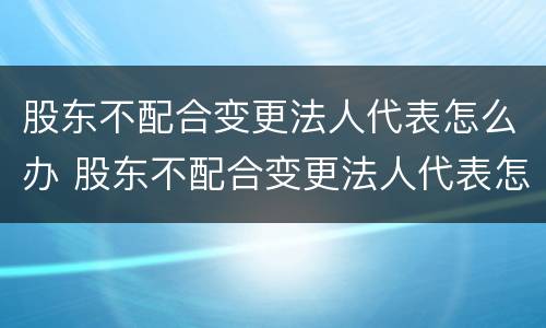 股东不配合变更法人代表怎么办 股东不配合变更法人代表怎么办理
