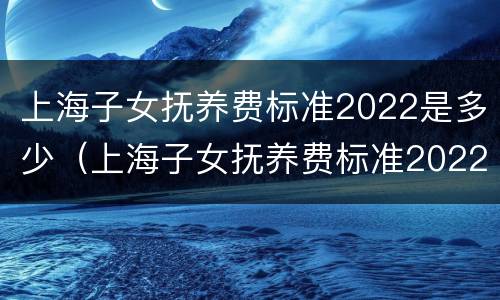 上海子女抚养费标准2022是多少（上海子女抚养费标准2022是多少钱）