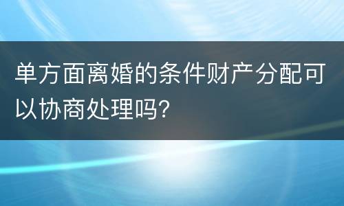 单方面离婚的条件财产分配可以协商处理吗？