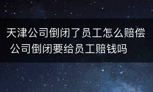 天津公司倒闭了员工怎么赔偿 公司倒闭要给员工赔钱吗