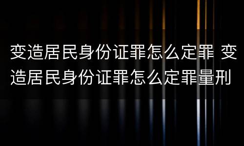 变造居民身份证罪怎么定罪 变造居民身份证罪怎么定罪量刑标准