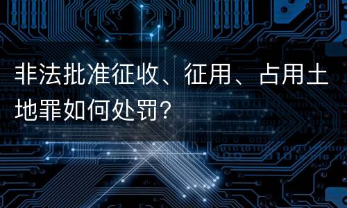非法批准征收、征用、占用土地罪如何处罚？