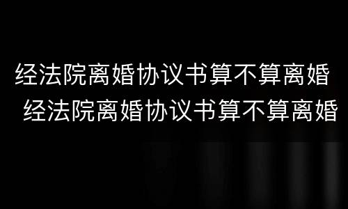 经法院离婚协议书算不算离婚 经法院离婚协议书算不算离婚证据