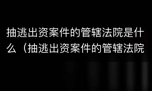 抽逃出资案件的管辖法院是什么（抽逃出资案件的管辖法院是什么部门）