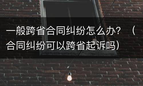 一般跨省合同纠纷怎么办？（合同纠纷可以跨省起诉吗）